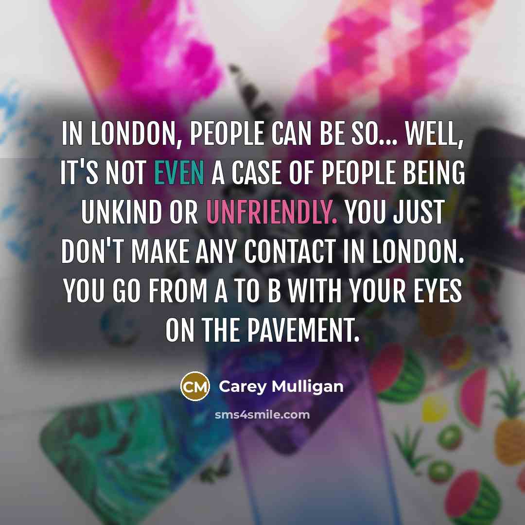 “In London, people can be so... well, it's not even a case of people being unkind or unfriendly. You just don't make any contact in London. You go from A to B with your eyes on the pavement.” quote by Carey Mulligan