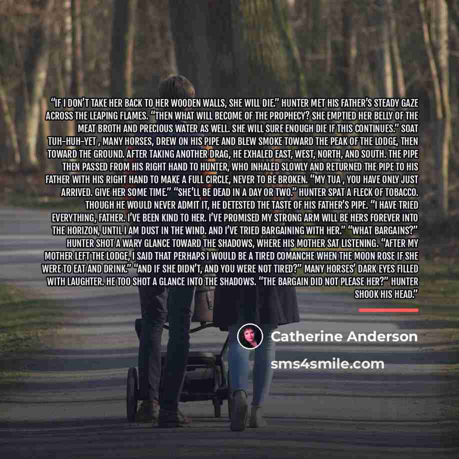 “If I don’t take her back to her wooden walls, she will die.” Hunter met his father’s steady gaze across the leaping flames. “Then what will become of the prophecy? She emptied her belly of the meat broth and precious water as well. She will sure enough die if this continues.” Soat Tuh-huh-yet…” quote by Catherine Anderson