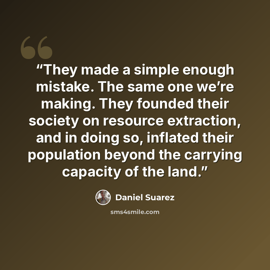 “They made a simple enough mistake. The same one we’re making. They founded their society on resource extraction, and in doing so, inflated their population beyond the carrying capacity of the land.” quote by Daniel Suarez