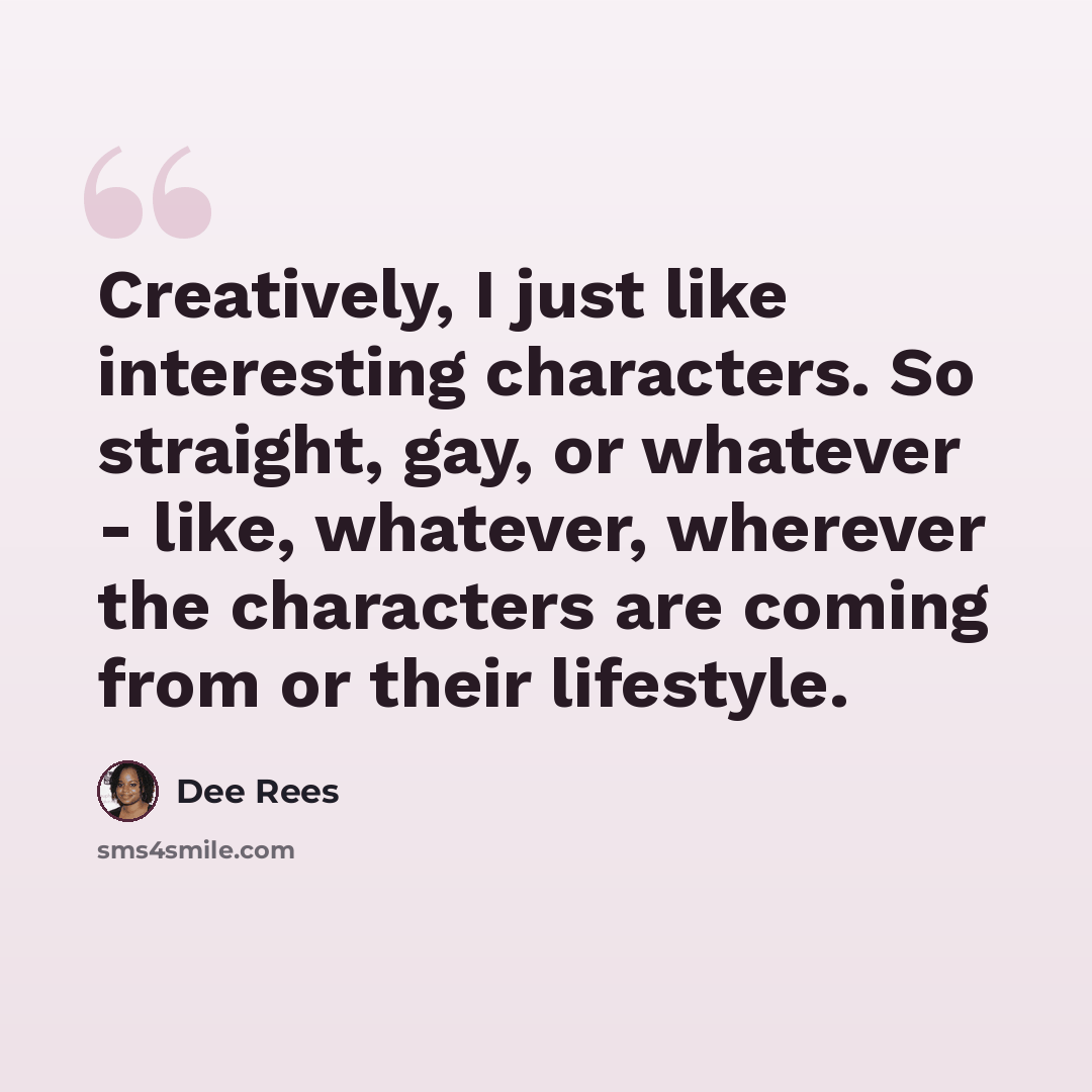 “Creatively, I just like interesting characters. So straight, gay, or whatever - like, whatever, wherever the characters are coming from or their lifestyle.” quote by Dee Rees