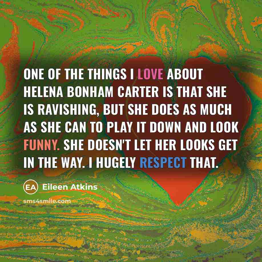 “One of the things I love about Helena Bonham Carter is that she is ravishing, but she does as much as she can to play it down and look funny. She doesn't let her looks get in the way. I hugely respect that.” quote by Eileen Atkins