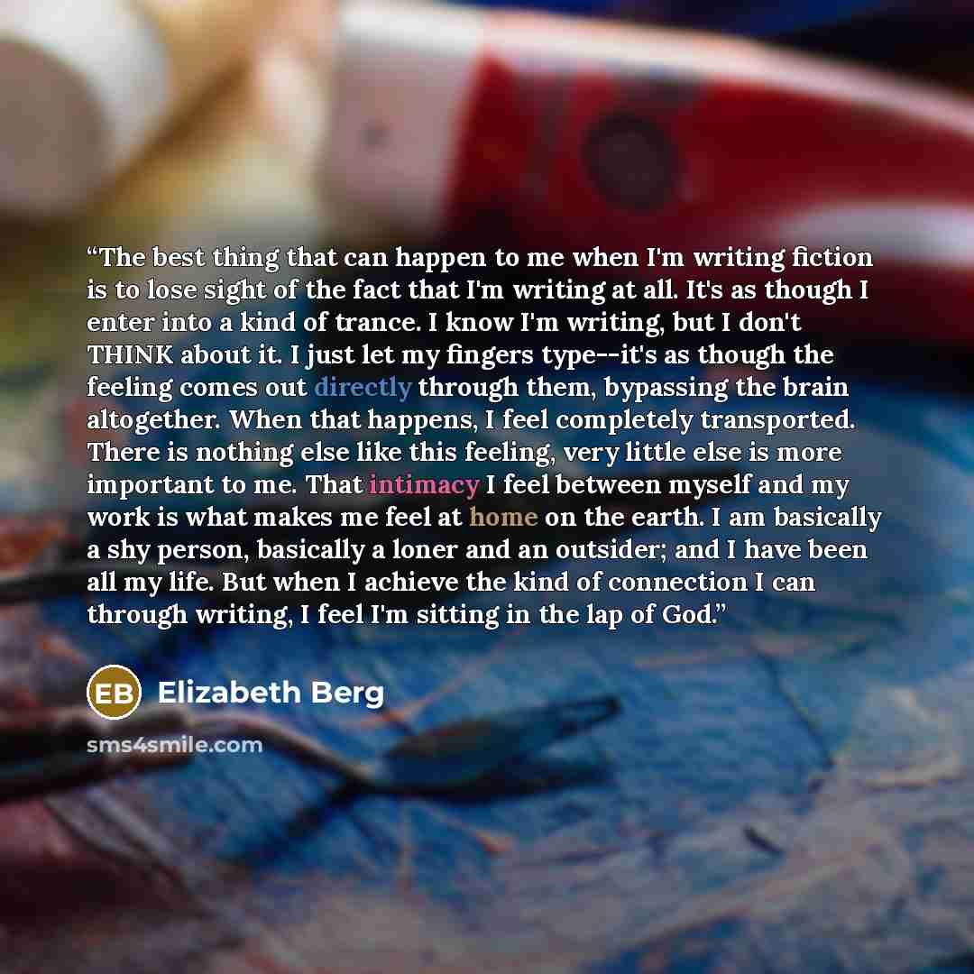 “The best thing that can happen to me when I'm writing fiction is to lose sight of the fact that I'm writing at all. It's as though I enter into a kind of trance. I know I'm writing, but I don't THINK about it. I just let my fingers type--it's as though the feeling comes out directly through them…” quote by Elizabeth Berg