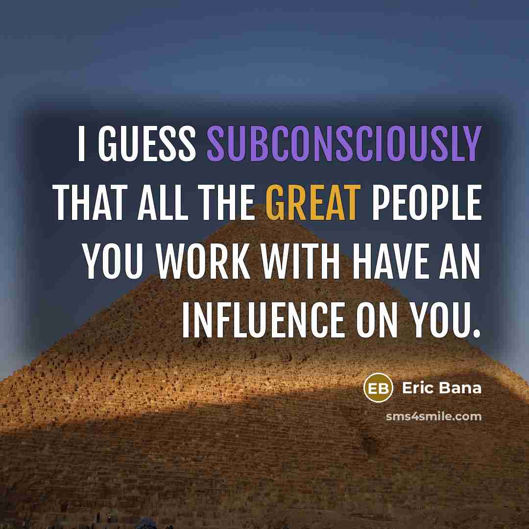 “I guess subconsciously that all the great people you work with have an influence on you.” quote by Eric Bana