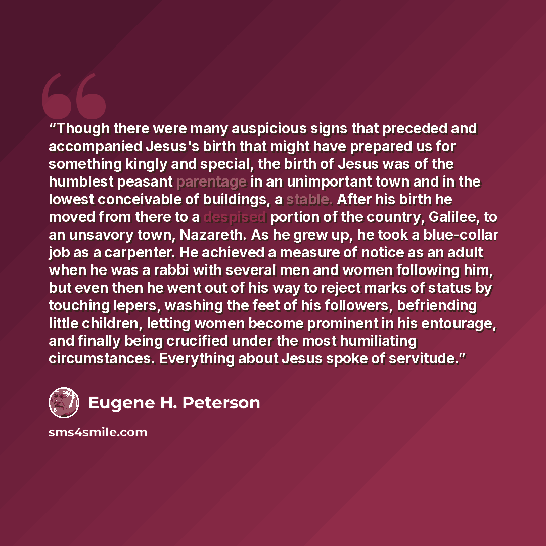 “Though there were many auspicious signs that preceded and accompanied Jesus's birth that might have prepared us for something kingly and special, the birth of Jesus was of the humblest peasant parentage in an unimportant town and in the lowest conceivable of buildings, a stable. After his birth he…” quote by Eugene H. Peterson