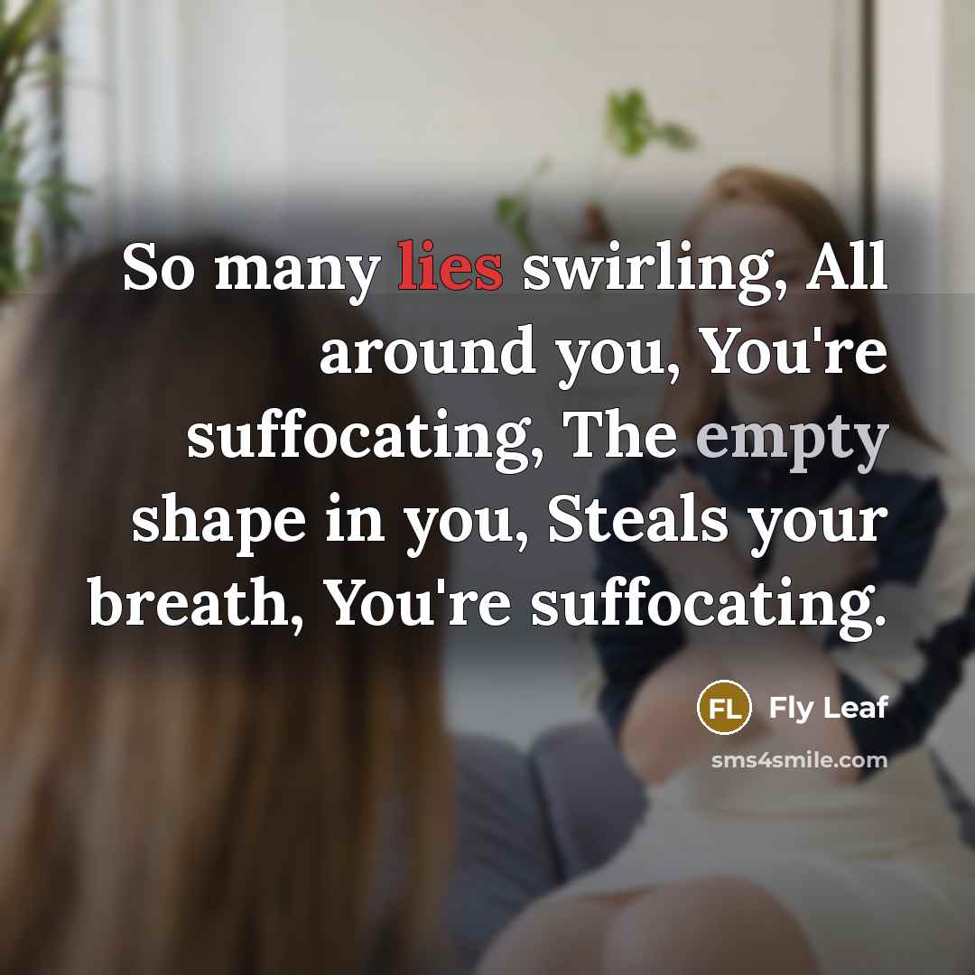 “So many lies swirling, All around you, You're suffocating, The empty shape in you, Steals your breath, You're suffocating.” quote by Fly Leaf