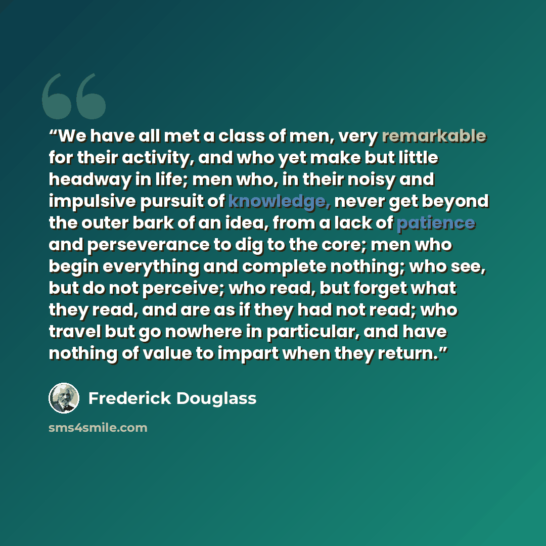 “We have all met a class of men, very remarkable for their activity, and who yet make but little headway in life; men who, in their noisy and impulsive pursuit of knowledge, never get beyond the outer bark of an idea, from a lack of patience and perseverance to dig to the core; men who begin…” quote by Frederick Douglass