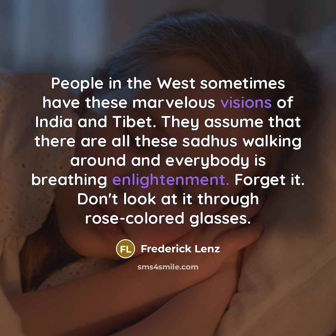 “People in the West sometimes have these marvelous visions of India and Tibet. They assume that there are all these sadhus walking around and everybody is breathing enlightenment. Forget it. Don't look at it through rose-colored glasses.” quote by Frederick Lenz
