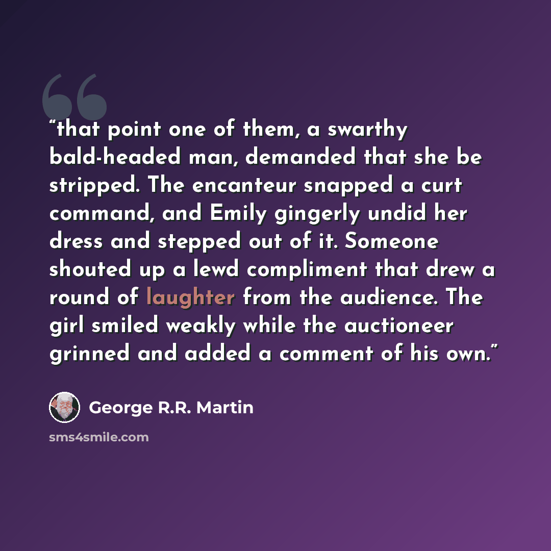 “that point one of them, a swarthy bald-headed man, demanded that she be stripped. The encanteur snapped a curt command, and Emily gingerly undid her dress and stepped out of it. Someone shouted up a lewd compliment that drew a round of laughter from the audience. The girl smiled weakly while the…” quote by George R.R. Martin