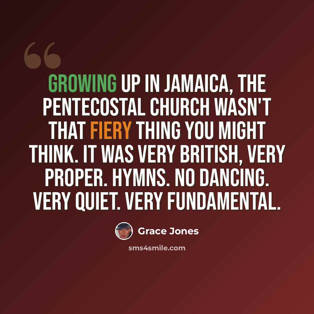 “Growing up in Jamaica, the Pentecostal church wasn't that fiery thing you might think. It was very British, very proper. Hymns. No dancing. Very quiet. Very fundamental.” quote by Grace Jones