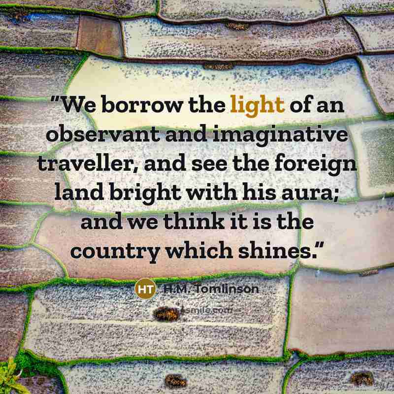 “We borrow the light of an observant and imaginative traveller, and see the foreign land bright with his aura; and we think it is the country which shines.” quote by H.M. Tomlinson