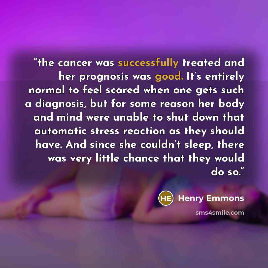 “the cancer was successfully treated and her prognosis was good. It’s entirely normal to feel scared when one gets such a diagnosis, but for some reason her body and mind were unable to shut down that automatic stress reaction as they should have. And since she couldn’t sleep, there was very little…” quote by Henry Emmons