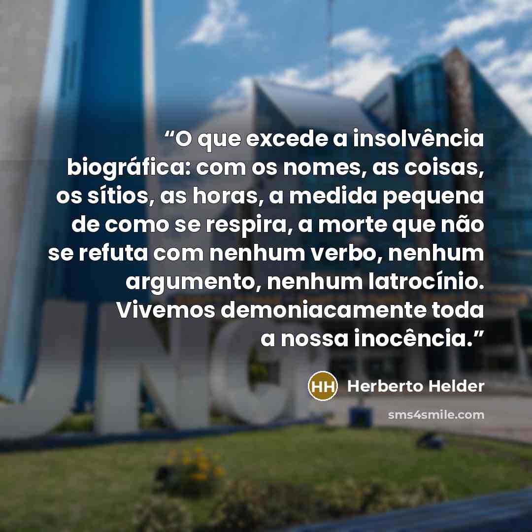 “O que excede a insolvência biográfica: com os nomes, as coisas, os sítios, as horas, a medida pequena de como se respira, a morte que não se refuta com nenhum verbo, nenhum argumento, nenhum latrocínio. Vivemos demoniacamente toda a nossa inocência.” quote by Herberto Helder