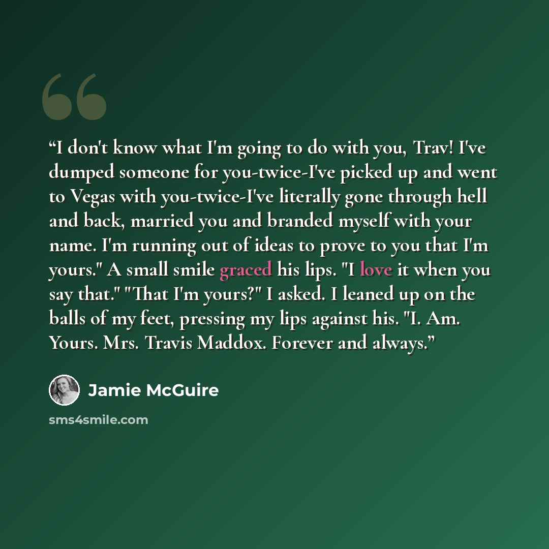 “I don't know what I'm going to do with you, Trav! I've dumped someone for you-twice-I've picked up and went to Vegas with you-twice-I've literally gone through hell and back, married you and branded myself with your name. I'm running out of ideas to prove to you that I'm yours." A small smile…” quote by Jamie McGuire