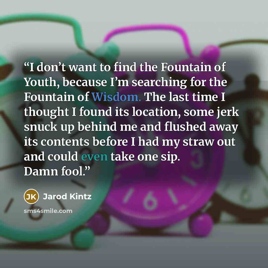 “I don’t want to find the Fountain of Youth, because I’m searching for the Fountain of Wisdom. The last time I thought I found its location, some jerk snuck up behind me and flushed away its contents before I had my straw out and could even take one sip. Damn fool.” quote by Jarod Kintz
