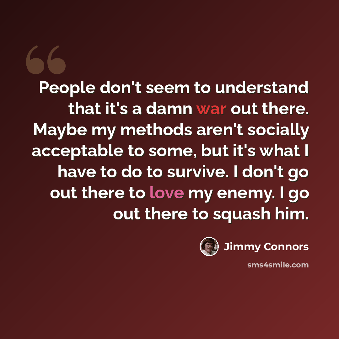 “People don't seem to understand that it's a damn war out there. Maybe my methods aren't socially acceptable to some, but it's what I have to do to survive. I don't go out there to love my enemy. I go out there to squash him.” quote by Jimmy Connors