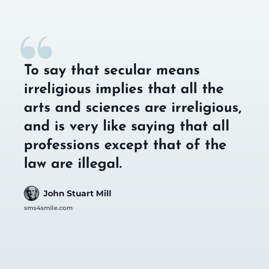 “To say that secular means irreligious implies that all the arts and sciences are irreligious, and is very like saying that all professions except that of the law are illegal.” quote by John Stuart Mill
