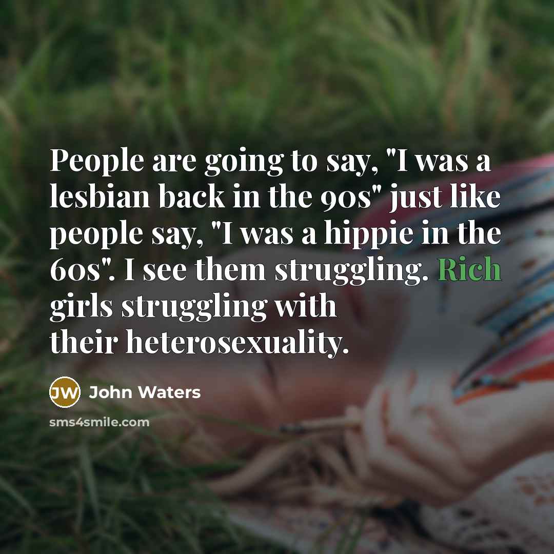 “People are going to say, "I was a lesbian back in the 90s" just like people say, "I was a hippie in the 60s". I see them struggling. Rich girls struggling with their heterosexuality.” quote by John Waters