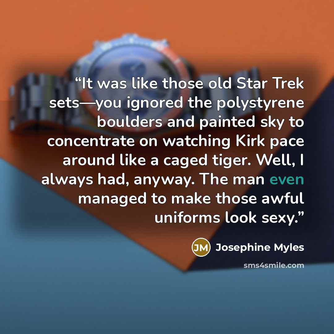 “It was like those old Star Trek sets—you ignored the polystyrene boulders and painted sky to concentrate on watching Kirk pace around like a caged tiger. Well, I always had, anyway. The man even managed to make those awful uniforms look sexy.” quote by Josephine Myles