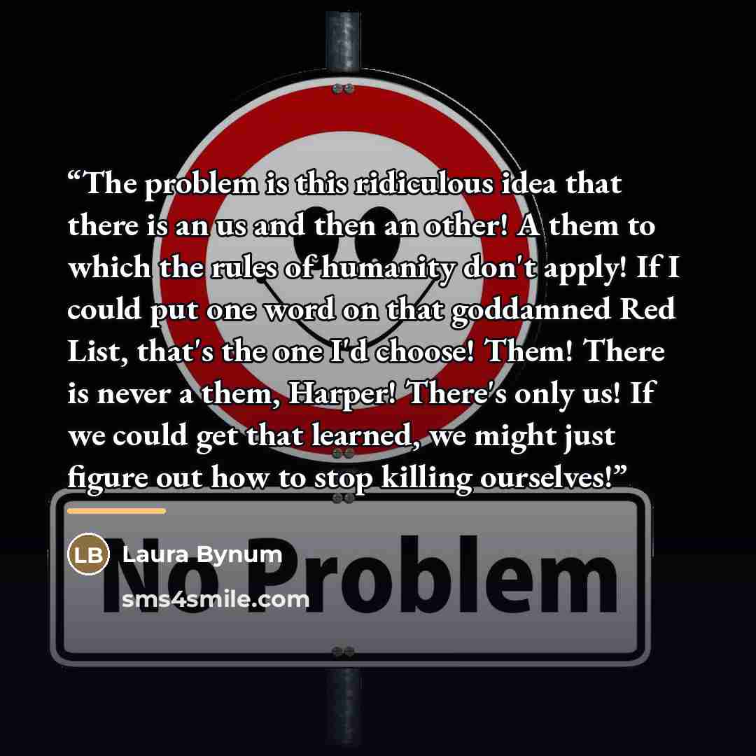 “The problem is this ridiculous idea that there is an us and then an other! A them to which the rules of humanity don't apply! If I could put one word on that goddamned Red List, that's the one I'd choose! Them! There is never a them, Harper! There's only us! If we could get that learned, we might…” quote by Laura Bynum