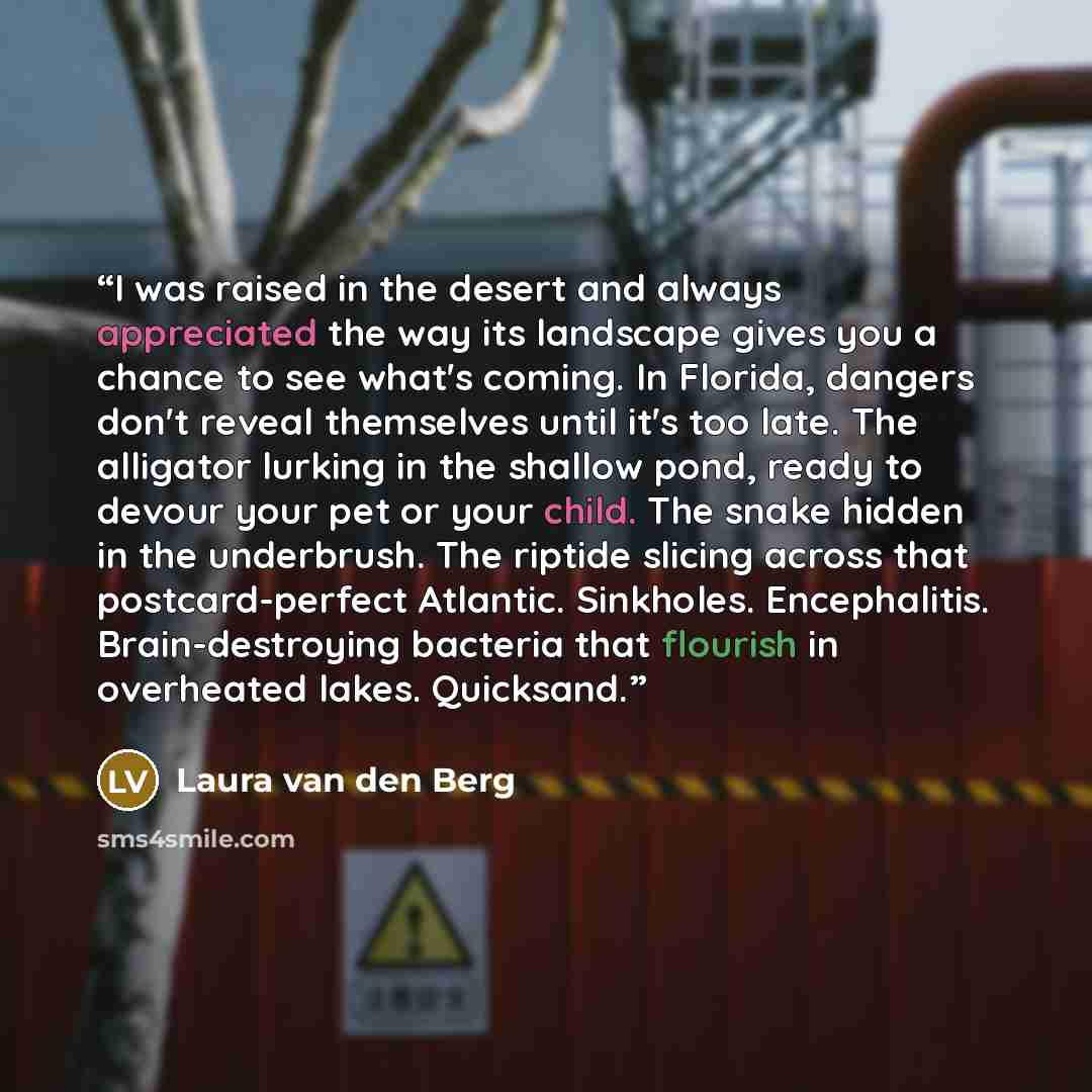 “I was raised in the desert and always appreciated the way its landscape gives you a chance to see what's coming. In Florida, dangers don't reveal themselves until it's too late. The alligator lurking in the shallow pond, ready to devour your pet or your child. The snake hidden in the underbrush…” quote by Laura van den Berg