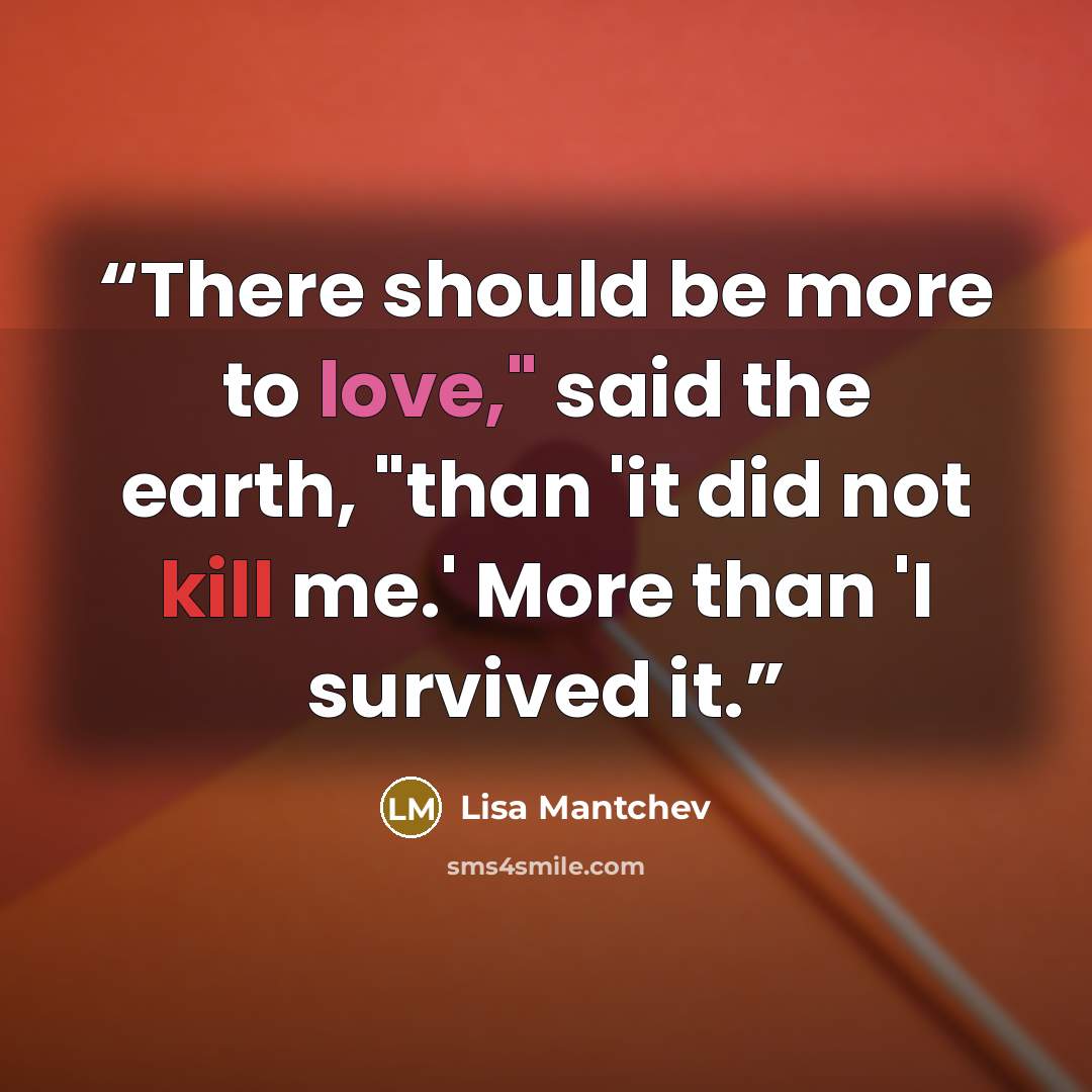 “There should be more to love," said the earth, "than 'it did not kill me.' More than 'I survived it.” quote by Lisa Mantchev