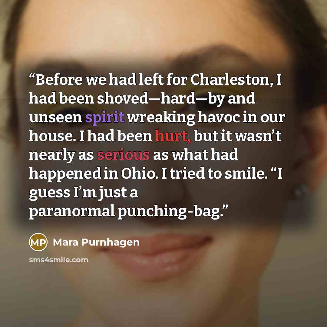 “Before we had left for Charleston, I had been shoved—hard—by and unseen spirit wreaking havoc in our house. I had been hurt, but it wasn’t nearly as serious as what had happened in Ohio. I tried to smile. “I guess I’m just a paranormal punching-bag.” quote by Mara Purnhagen