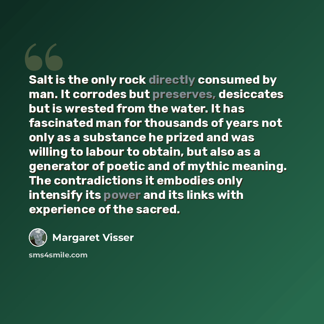 “Salt is the only rock directly consumed by man. It corrodes but preserves, desiccates but is wrested from the water. It has fascinated man for thousands of years not only as a substance he prized and was willing to labour to obtain, but also as a generator of poetic and of mythic meaning. The…” quote by Margaret Visser