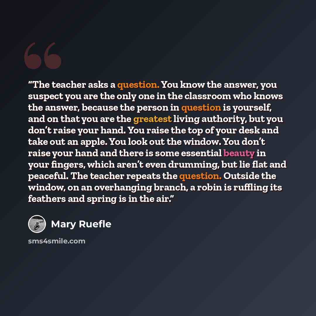 “The teacher asks a question. You know the answer, you suspect you are the only one in the classroom who knows the answer, because the person in question is yourself, and on that you are the greatest living authority, but you don’t raise your hand. You raise the top of your desk and take out an…” quote by Mary Ruefle
