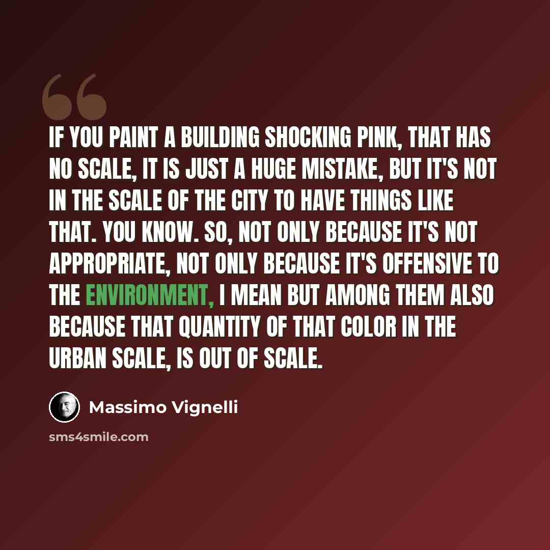 “If you paint a building shocking pink, that has no scale, it is just a huge mistake, but it's not in the scale of the city to have things like that. You know. So, not only because it's not appropriate, not only because it's offensive to the environment, I mean but among them also because that…” quote by Massimo Vignelli