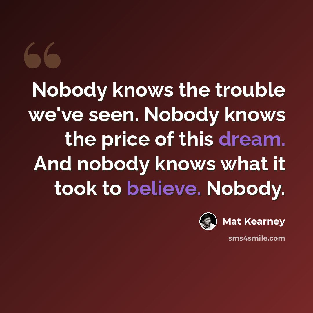 “Nobody knows the trouble we've seen. Nobody knows the price of this dream. And nobody knows what it took to believe. Nobody.” quote by Mat Kearney