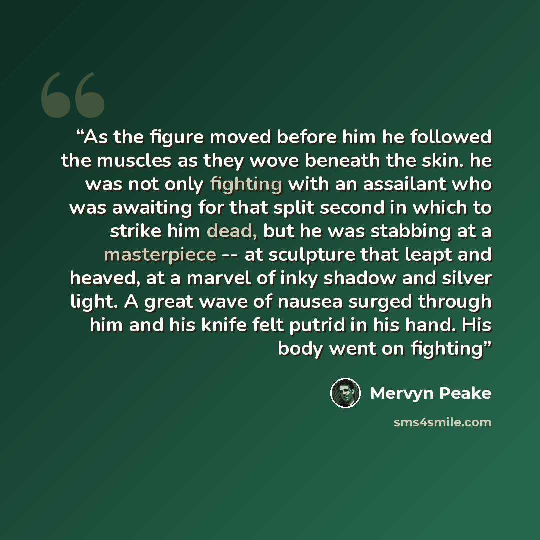 “As the figure moved before him he followed the muscles as they wove beneath the skin. he was not only fighting with an assailant who was awaiting for that split second in which to strike him dead, but he was stabbing at a masterpiece -- at sculpture that leapt and heaved, at a marvel of inky…” quote by Mervyn Peake