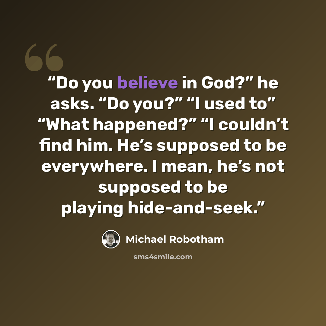 “Do you believe in God?” he asks. “Do you?” “I used to” “What happened?” “I couldn’t find him. He’s supposed to be everywhere. I mean, he’s not supposed to be playing hide-and-seek.” quote by Michael Robotham