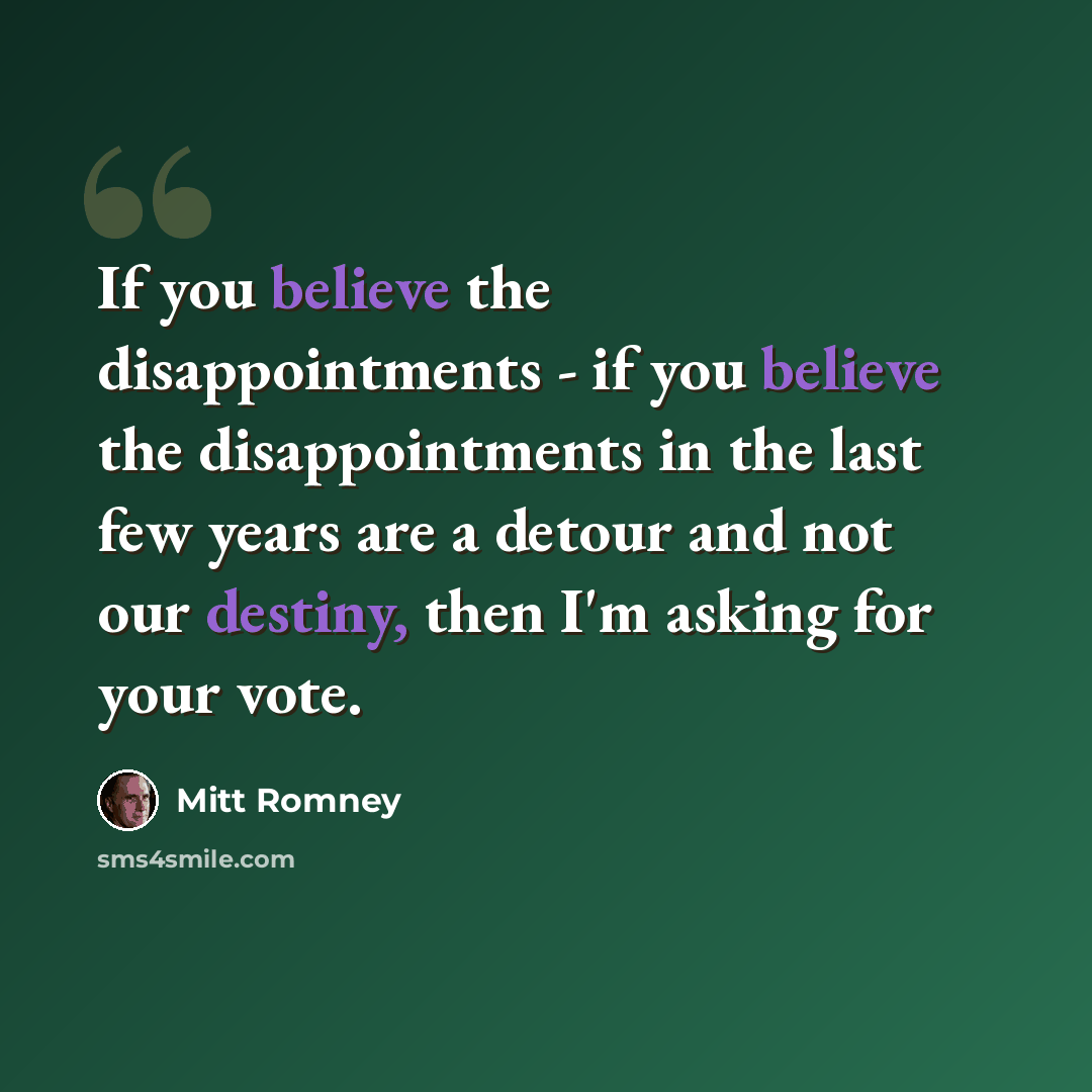 “If you believe the disappointments - if you believe the disappointments in the last few years are a detour and not our destiny, then I'm asking for your vote.” quote by Mitt Romney