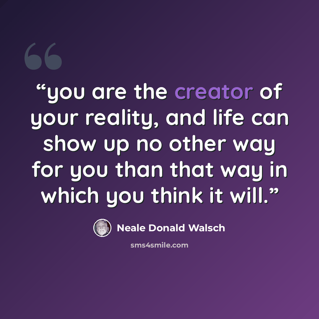 “you are the creator of your reality, and life can show up no other way for you than that way in which you think it will.” quote by Neale Donald Walsch