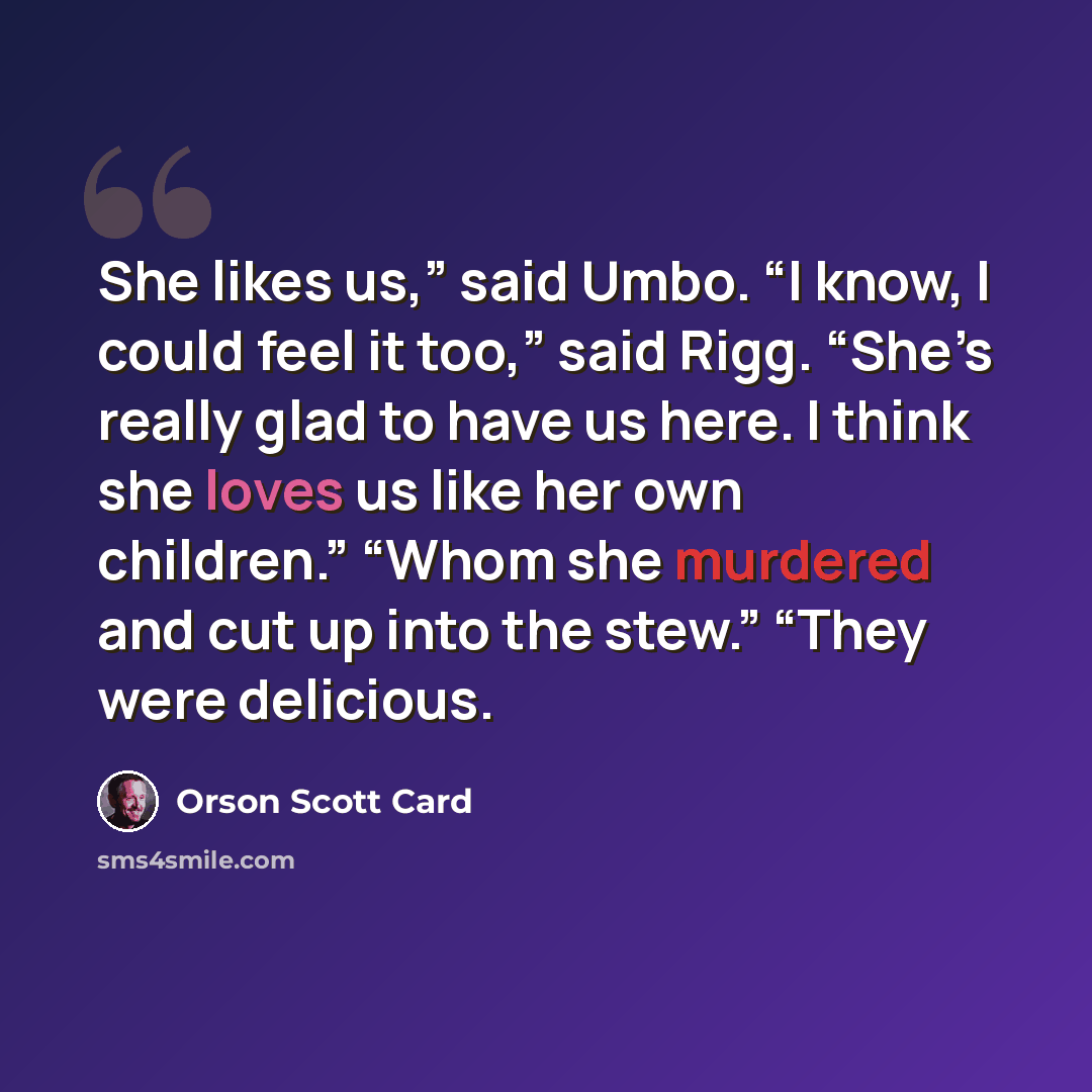 “She likes us,” said Umbo. “I know, I could feel it too,” said Rigg. “She’s really glad to have us here. I think she loves us like her own children.” “Whom she murdered and cut up into the stew.” “They were delicious.” quote by Orson Scott Card