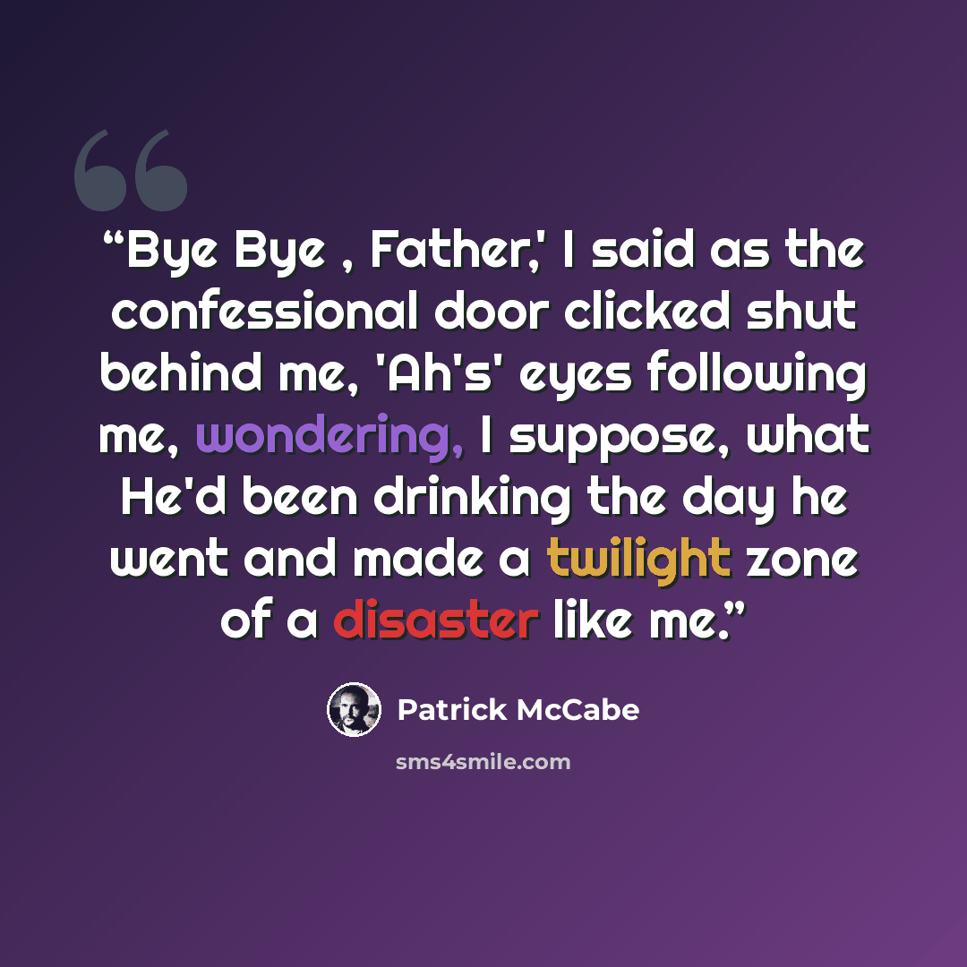 “Bye Bye , Father,' I said as the confessional door clicked shut behind me, 'Ah's' eyes following me, wondering, I suppose, what He'd been drinking the day he went and made a twilight zone of a disaster like me.” quote by Patrick McCabe