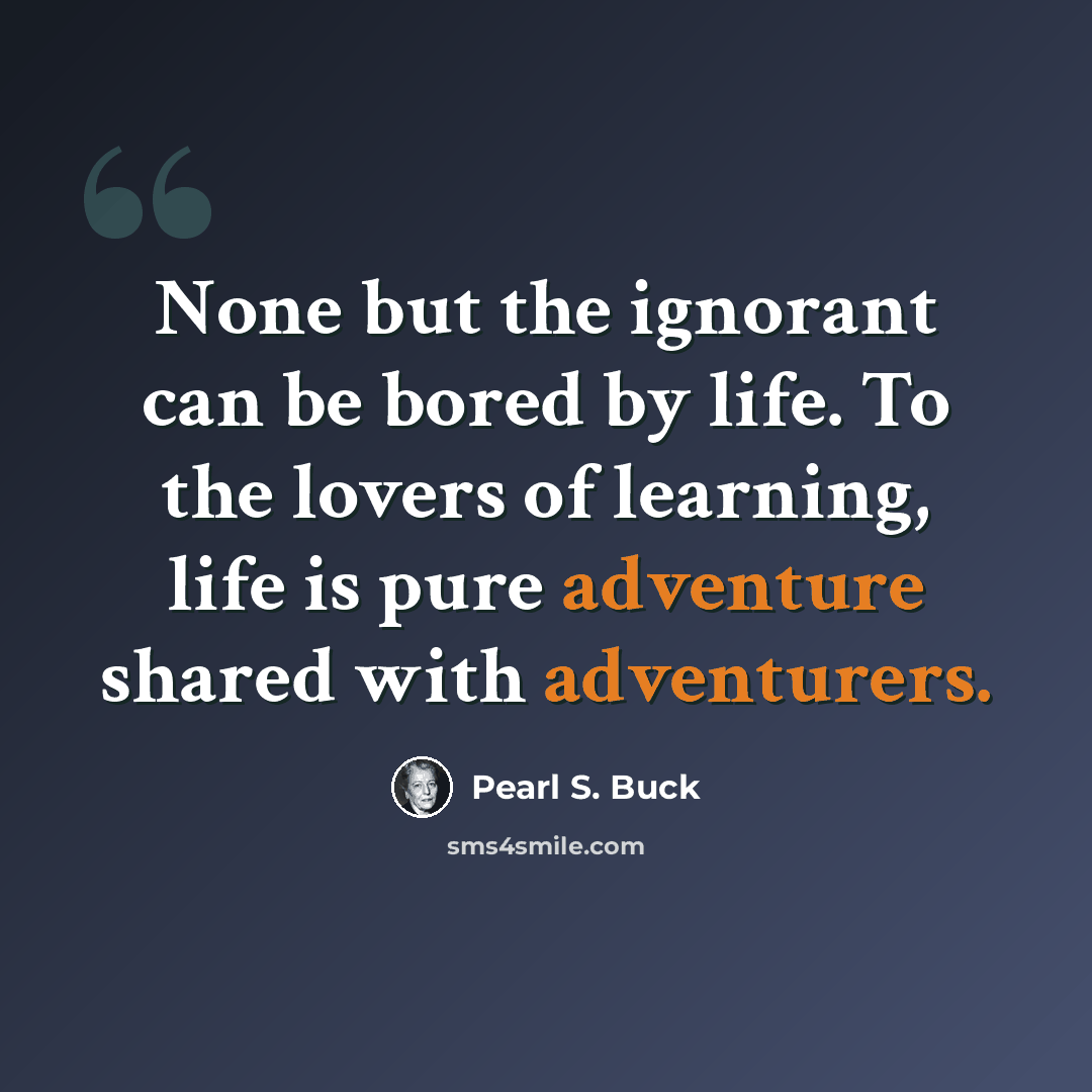 “None but the ignorant can be bored by life. To the lovers of learning, life is pure adventure shared with adventurers.” quote by Pearl S. Buck