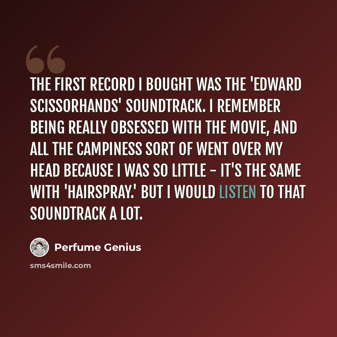 “The first record I bought was the 'Edward Scissorhands' soundtrack. I remember being really obsessed with the movie, and all the campiness sort of went over my head because I was so little - it's the same with 'Hairspray.' But I would listen to that soundtrack a lot.” quote by Perfume Genius