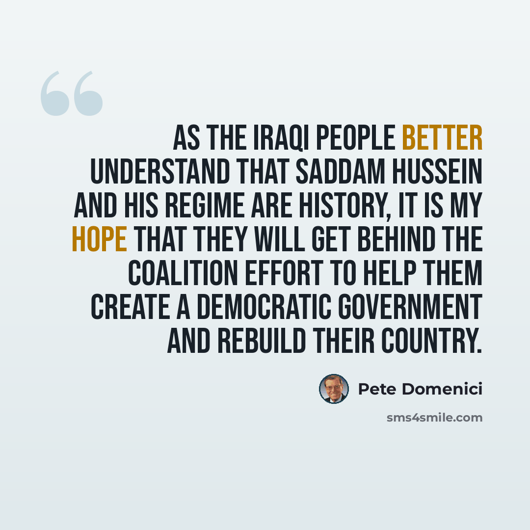 “As the Iraqi people better understand that Saddam Hussein and his regime are history, it is my hope that they will get behind the coalition effort to help them create a democratic government and rebuild their country.” quote by Pete Domenici