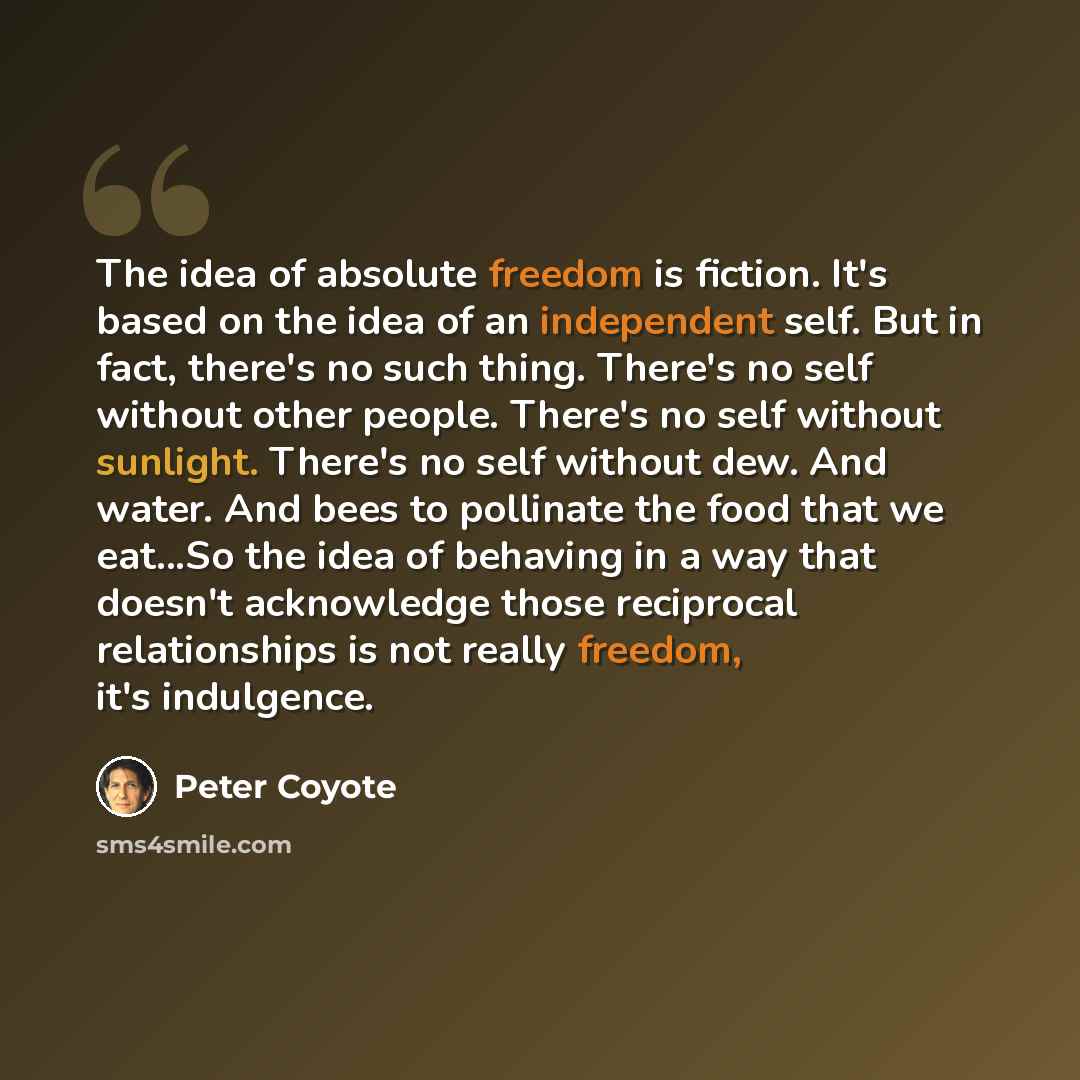 “The idea of absolute freedom is fiction. It's based on the idea of an independent self. But in fact, there's no such thing. There's no self without other people. There's no self without sunlight. There's no self without dew. And water. And bees to pollinate the food that we eat...So the idea of…” quote by Peter Coyote