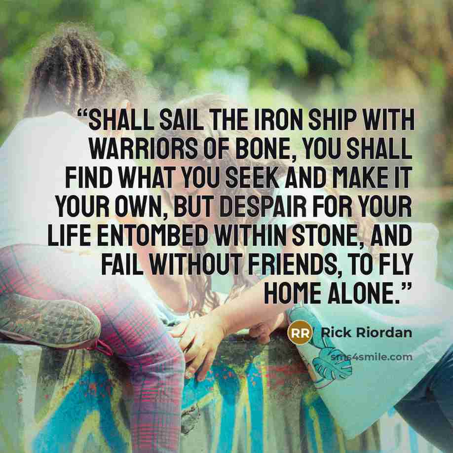 “shall sail the iron ship with warriors of bone, You shall find what you seek and make it your own, But despair for your life entombed within stone, And fail without friends, to fly home alone.” quote by Rick Riordan