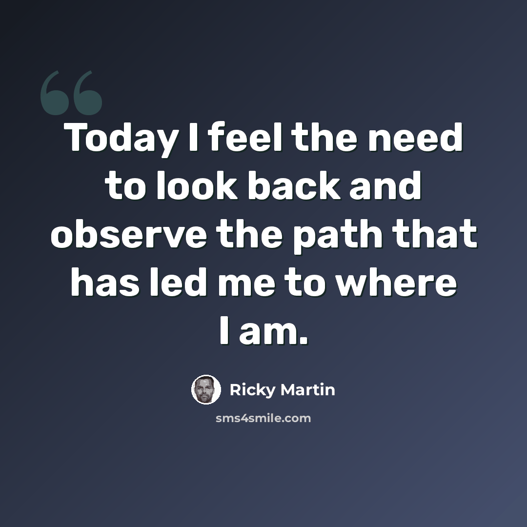 “Today I feel the need to look back and observe the path that has led me to where I am.” quote by Ricky Martin