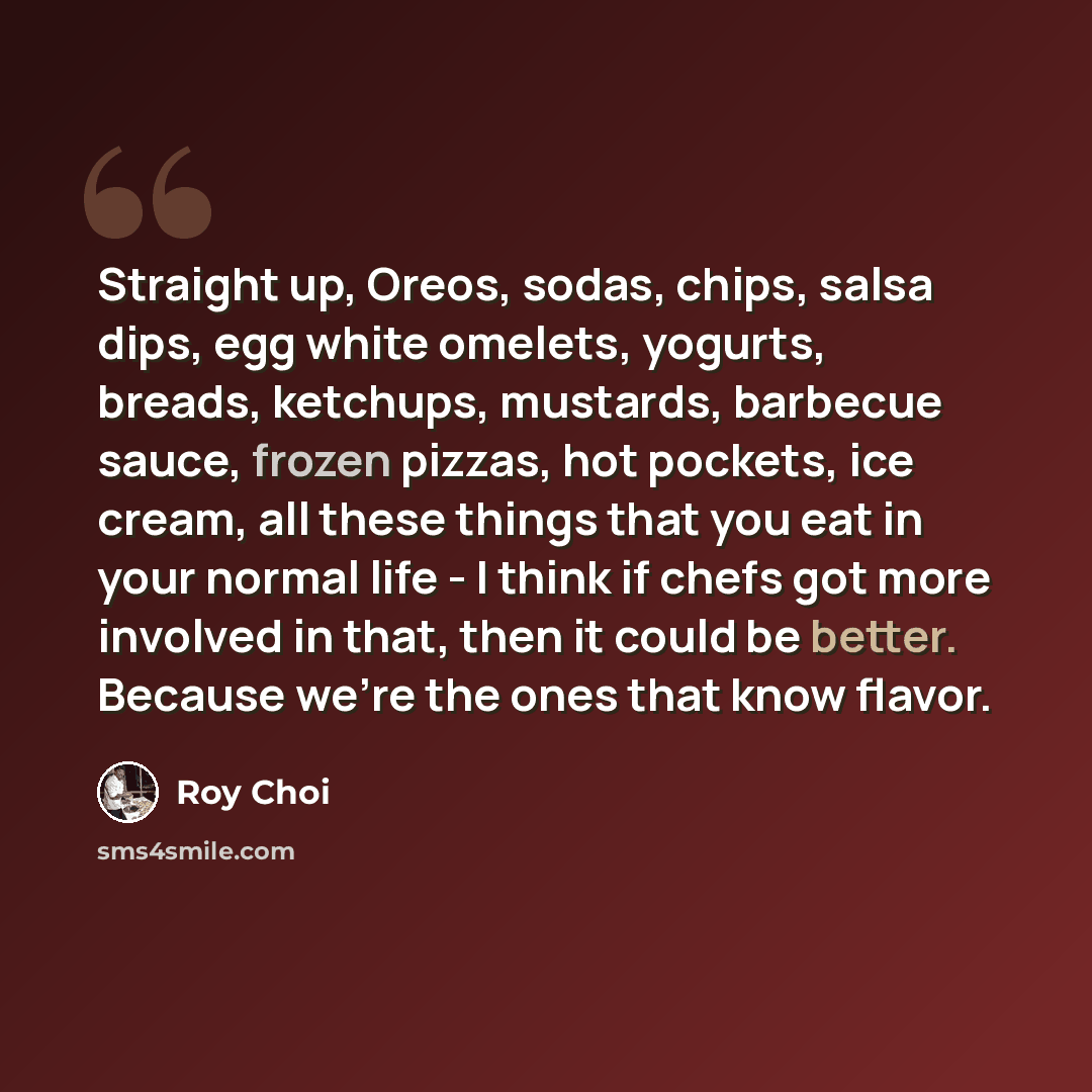 “Straight up, Oreos, sodas, chips, salsa dips, egg white omelets, yogurts, breads, ketchups, mustards, barbecue sauce, frozen pizzas, hot pockets, ice cream, all these things that you eat in your normal life - I think if chefs got more involved in that, then it could be better. Because we're the…” quote by Roy Choi
