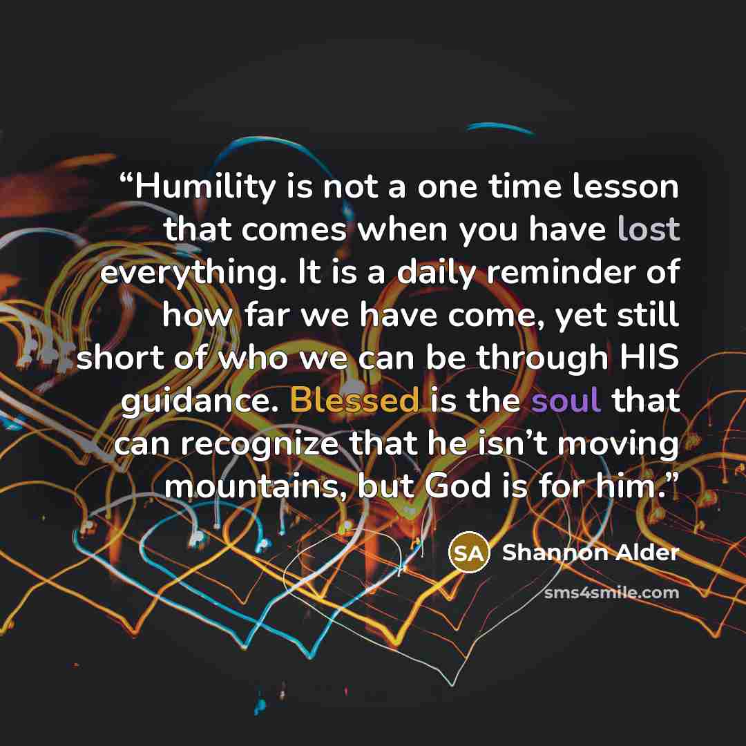 “Humility is not a one time lesson that comes when you have lost everything. It is a daily reminder of how far we have come, yet still short of who we can be through HIS guidance. Blessed is the soul that can recognize that he isn’t moving mountains, but God is for him.” quote by Shannon Alder