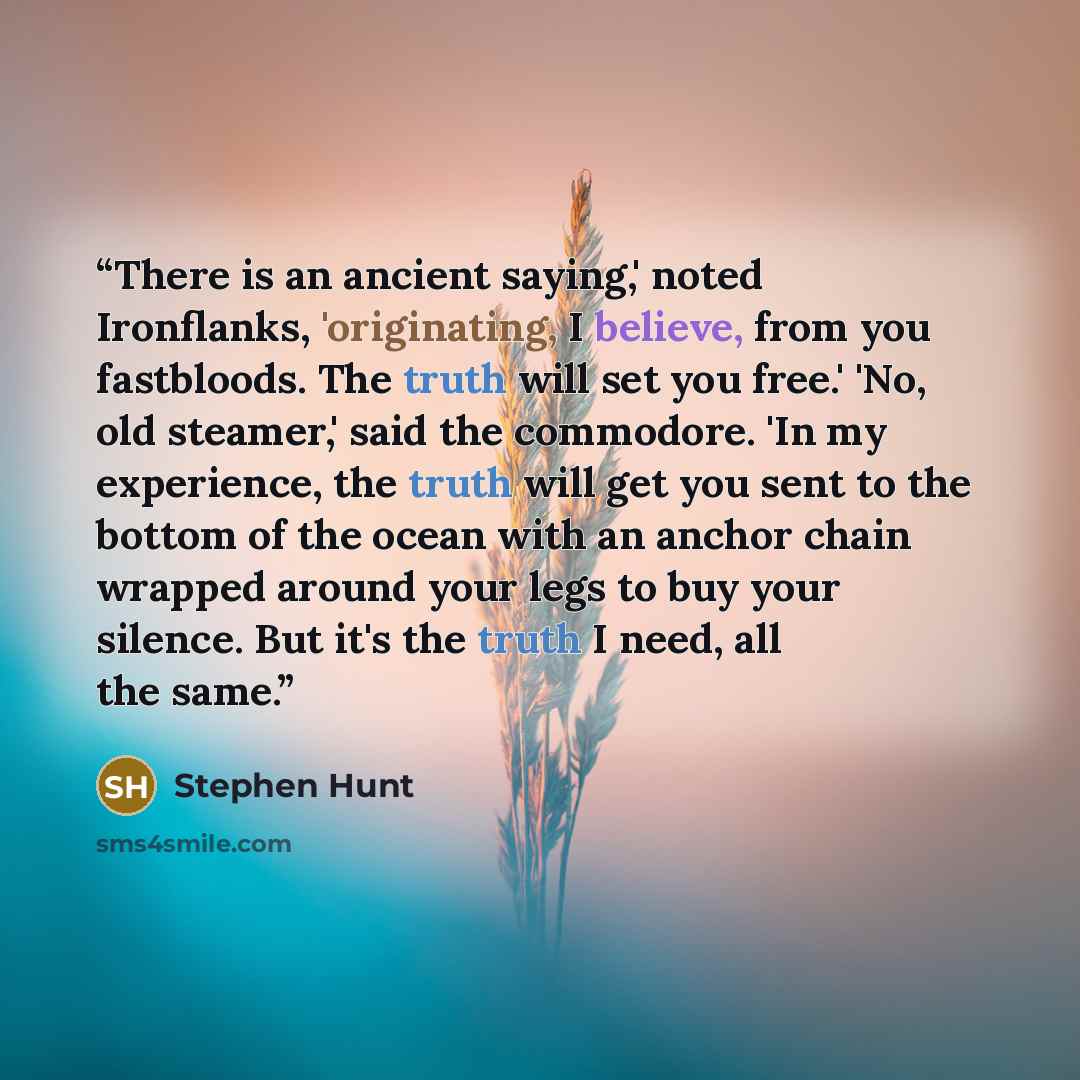“There is an ancient saying,' noted Ironflanks, 'originating, I believe, from you fastbloods. The truth will set you free.' 'No, old steamer,' said the commodore. 'In my experience, the truth will get you sent to the bottom of the ocean with an anchor chain wrapped around your legs to buy your…” quote by Stephen Hunt