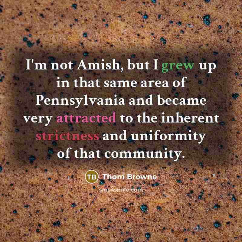 “I'm not Amish, but I grew up in that same area of Pennsylvania and became very attracted to the inherent strictness and uniformity of that community.” quote by Thom Browne