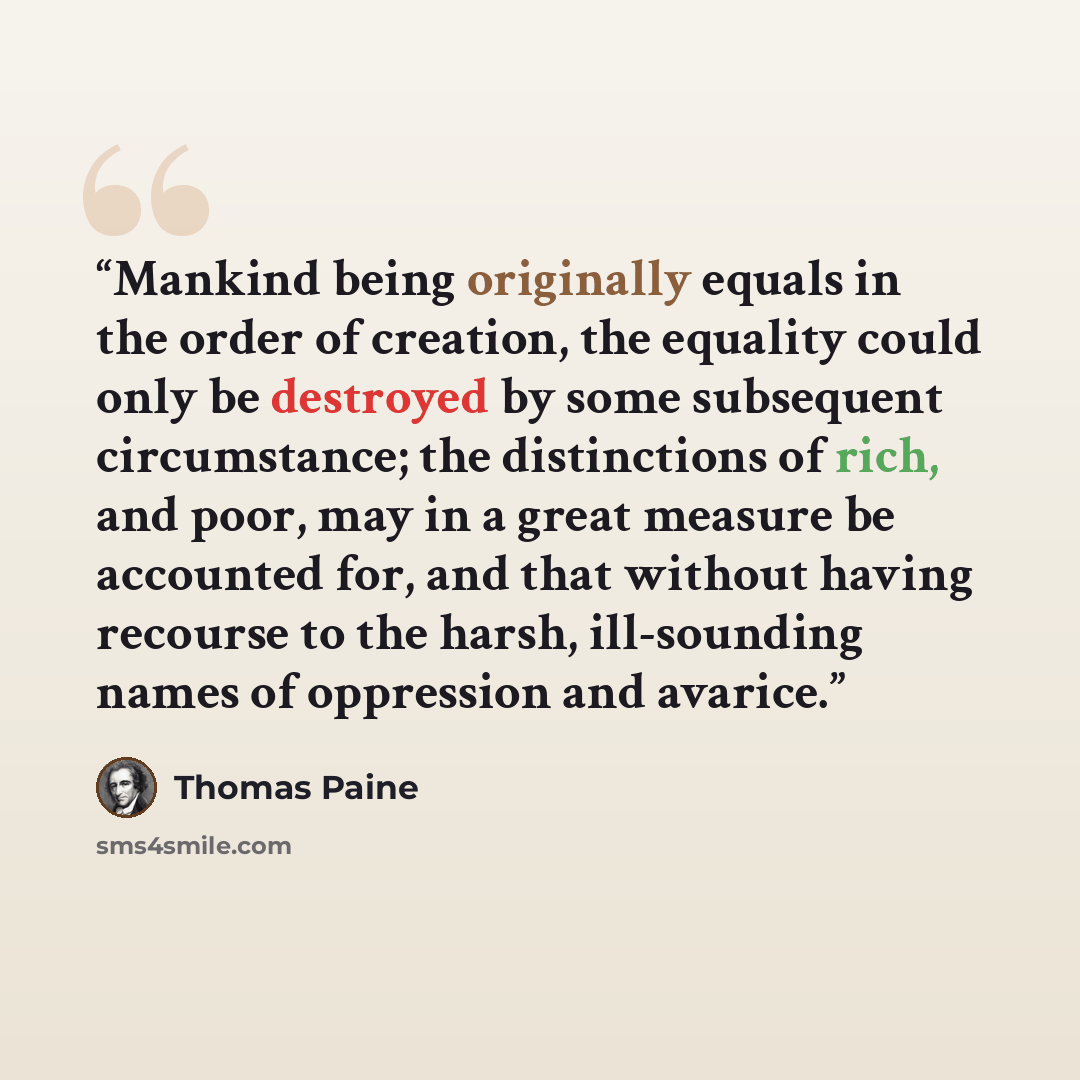 “Mankind being originally equals in the order of creation, the equality could only be destroyed by some subsequent circumstance; the distinctions of rich, and poor, may in a great measure be accounted for, and that without having recourse to the harsh, ill-sounding names of oppression and avarice.” quote by Thomas Paine