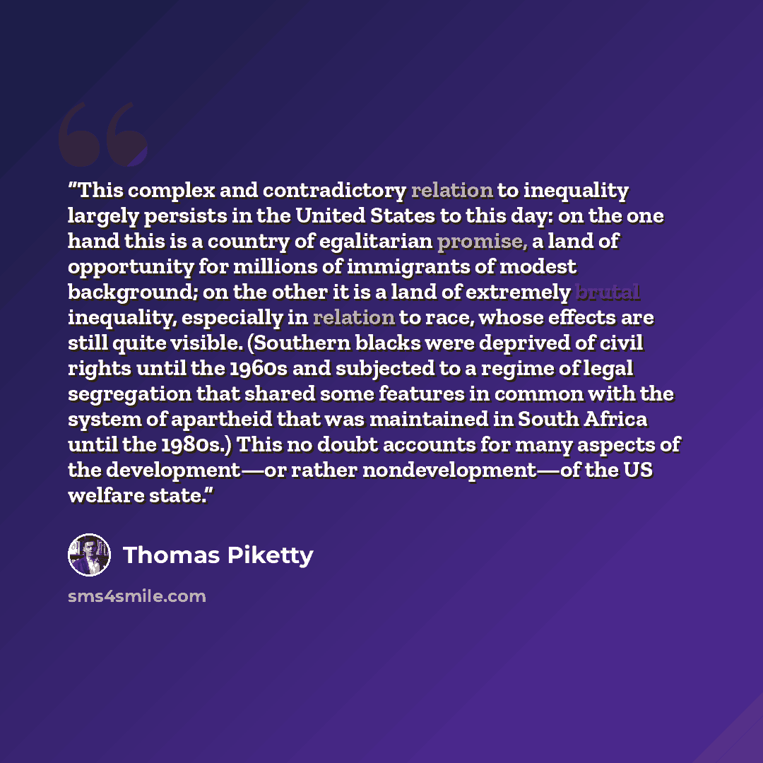 “This complex and contradictory relation to inequality largely persists in the United States to this day: on the one hand this is a country of egalitarian promise, a land of opportunity for millions of immigrants of modest background; on the other it is a land of extremely brutal inequality…” quote by Thomas Piketty