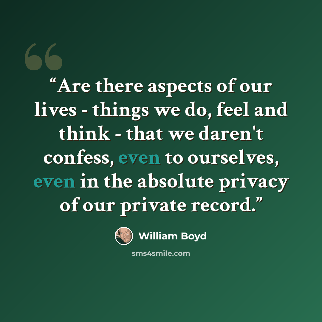 “Are there aspects of our lives - things we do, feel and think - that we daren't confess, even to ourselves, even in the absolute privacy of our private record.” quote by William Boyd