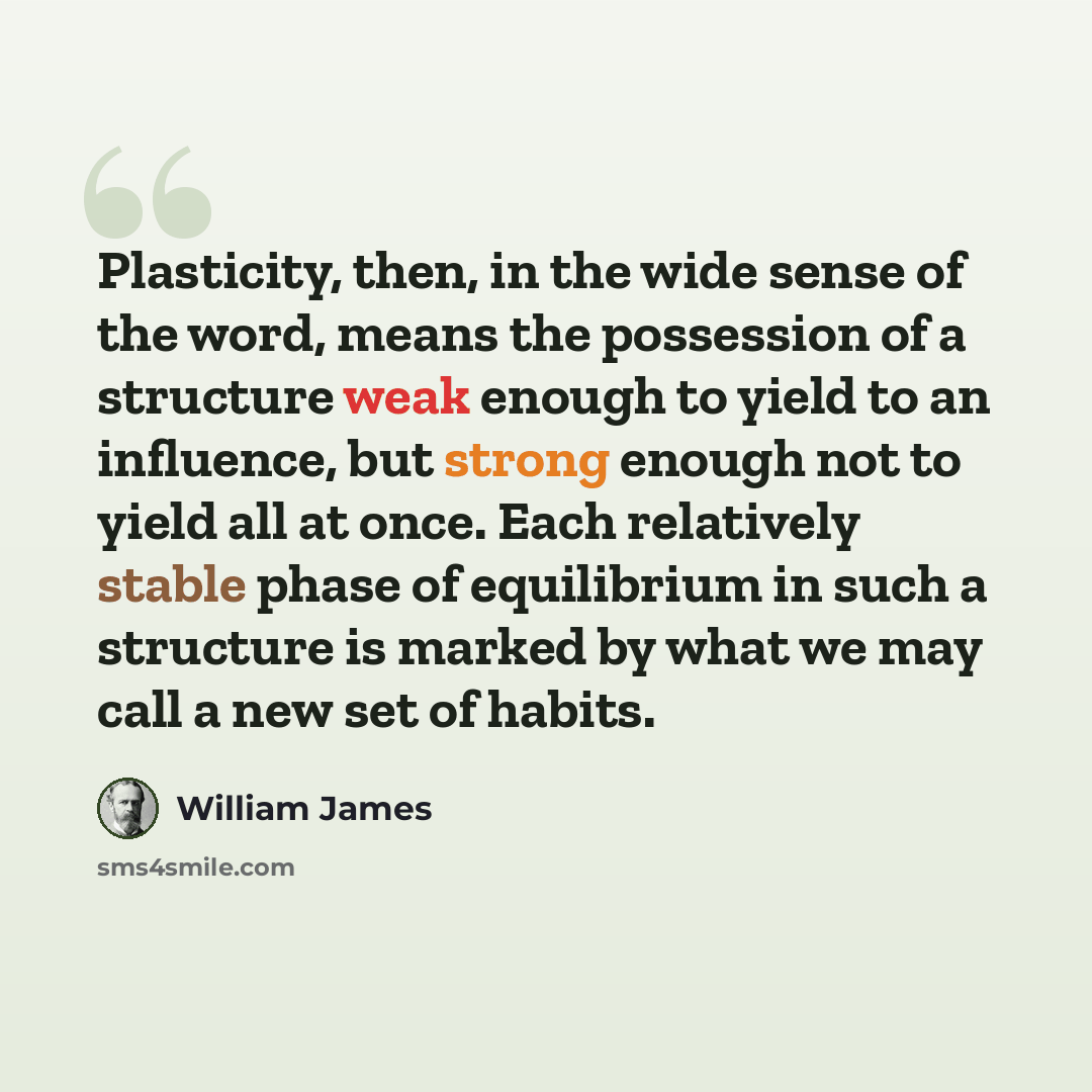 “Plasticity, then, in the wide sense of the word, means the possession of a structure weak enough to yield to an influence, but strong enough not to yield all at once. Each relatively stable phase of equilibrium in such a structure is marked by what we may call a new set of habits.” quote by William James